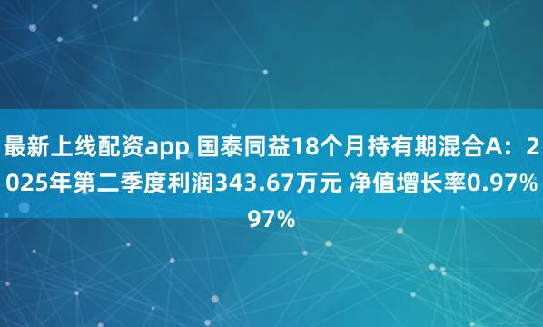 最新上线配资app 国泰同益18个月持有期混合A：2025年第二季度利润343.67万元 净值增长率0.97%