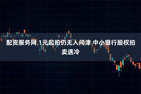 配资服务网 1元起拍仍无人问津 中小银行股权拍卖遇冷