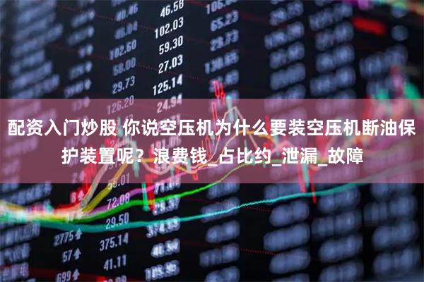 配资入门炒股 你说空压机为什么要装空压机断油保护装置呢？浪费钱_占比约_泄漏_故障