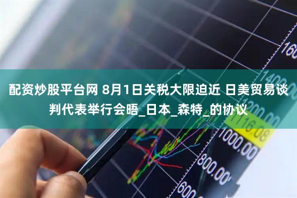 配资炒股平台网 8月1日关税大限迫近 日美贸易谈判代表举行会晤_日本_森特_的协议