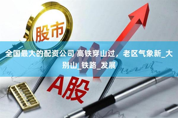 全国最大的配资公司 高铁穿山过，老区气象新_大别山_铁路_发展