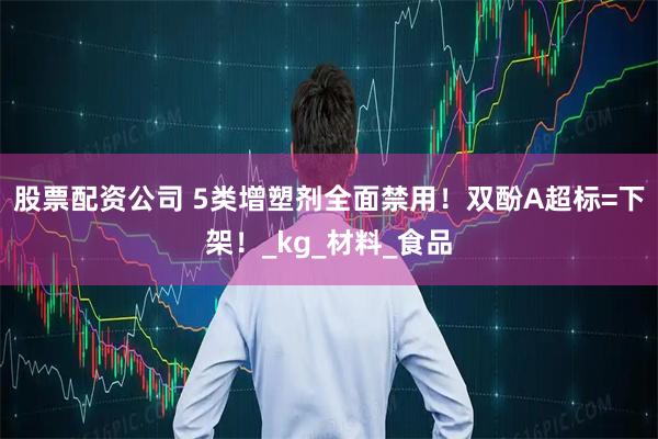 股票配资公司 5类增塑剂全面禁用！双酚A超标=下架！_kg_材料_食品