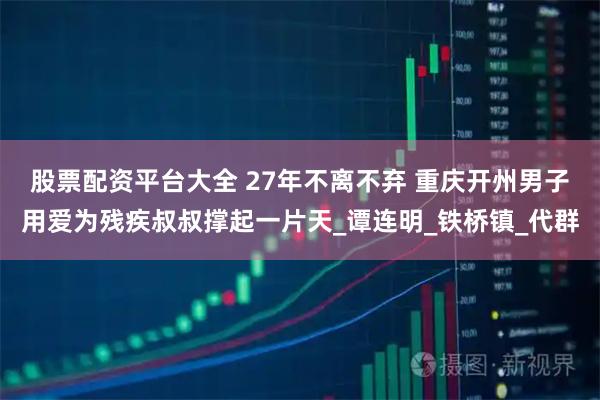 股票配资平台大全 27年不离不弃 重庆开州男子用爱为残疾叔叔撑起一片天_谭连明_铁桥镇_代群