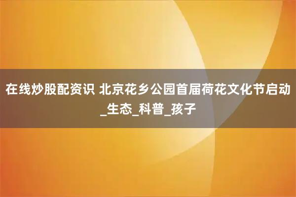 在线炒股配资识 北京花乡公园首届荷花文化节启动_生态_科普_孩子