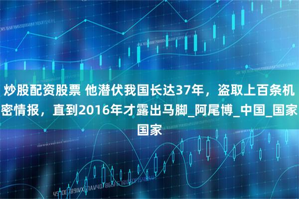 炒股配资股票 他潜伏我国长达37年，盗取上百条机密情报，直到2016年才露出马脚_阿尾博_中国_国家