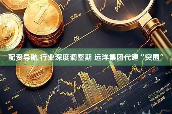 配资导航 行业深度调整期 远洋集团代建“突围”
