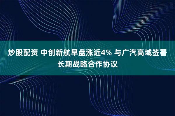 炒股配资 中创新航早盘涨近4% 与广汽高域签署长期战略合作协议