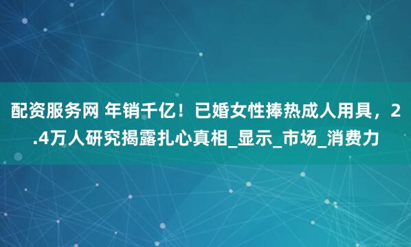配资服务网 年销千亿！已婚女性捧热成人用具，2.4万人研究揭露扎心真相_显示_市场_消费力