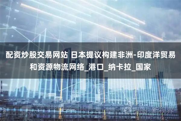 配资炒股交易网站 日本提议构建非洲-印度洋贸易和资源物流网络_港口_纳卡拉_国家