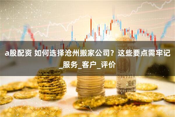 a股配资 如何选择沧州搬家公司？这些要点需牢记_服务_客户_评价