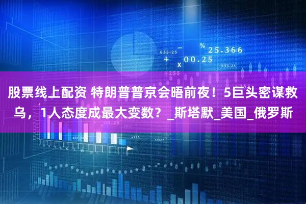 股票线上配资 特朗普普京会晤前夜！5巨头密谋救乌，1人态度成最大变数？_斯塔默_美国_俄罗斯