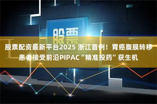 股票配资最新平台2025 浙江首例！胃癌腹膜转移患者接受前沿PIPAC“精准投药”获生机