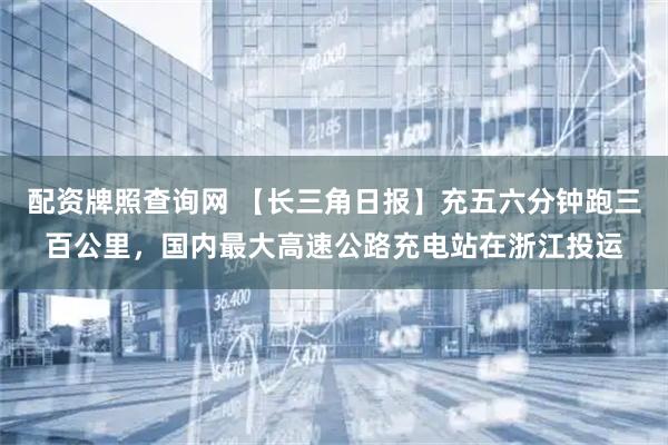配资牌照查询网 【长三角日报】充五六分钟跑三百公里，国内最大高速公路充电站在浙江投运