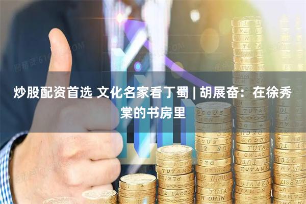 炒股配资首选 文化名家看丁蜀 | 胡展奋：在徐秀棠的书房里