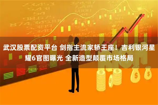 武汉股票配资平台 剑指主流家轿王座！吉利银河星耀6官图曝光 全新造型颠覆市场格局