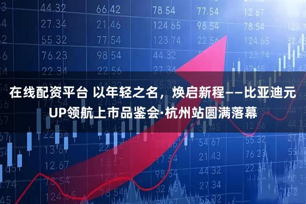 在线配资平台 以年轻之名，焕启新程——比亚迪元UP领航上市品鉴会·杭州站圆满落幕