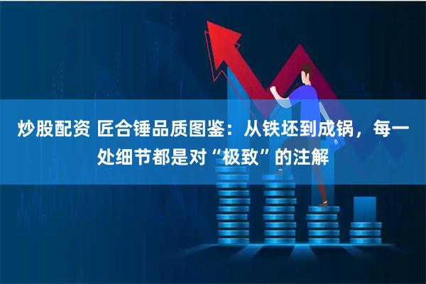 炒股配资 匠合锤品质图鉴：从铁坯到成锅，每一处细节都是对“极致”的注解