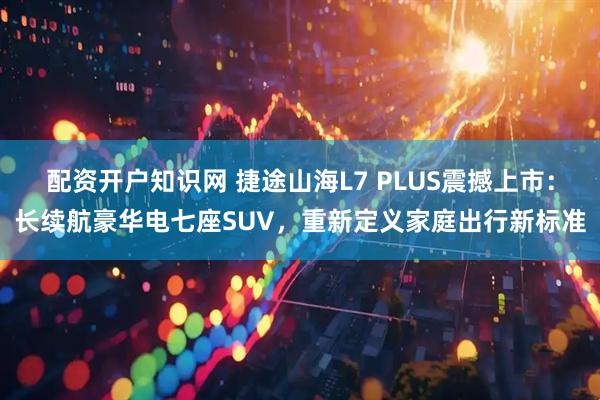 配资开户知识网 捷途山海L7 PLUS震撼上市:长续航豪华电七座SUV,重新定义家庭出行新标准